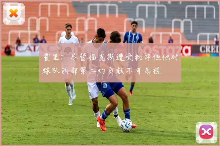 霍里：尽管福克斯遭受批评但他对球队西部第二的贡献不可忽视