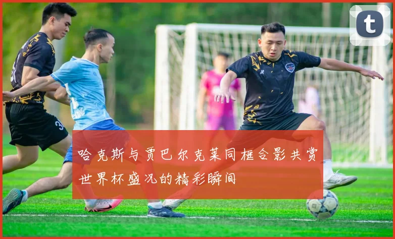 哈克斯与贾巴尔克莱同框合影共赏世界杯盛况的精彩瞬间